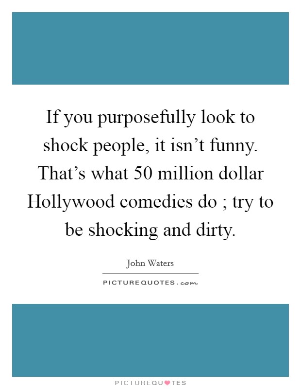 If you purposefully look to shock people, it isn't funny. That's what 50 million dollar Hollywood comedies do ; try to be shocking and dirty. Picture Quote #1