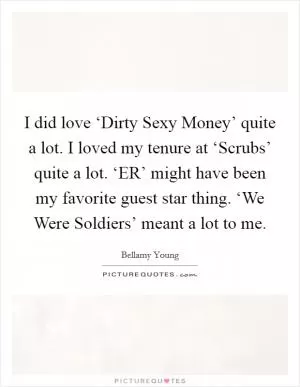 I did love ‘Dirty Sexy Money’ quite a lot. I loved my tenure at ‘Scrubs’ quite a lot. ‘ER’ might have been my favorite guest star thing. ‘We Were Soldiers’ meant a lot to me Picture Quote #1