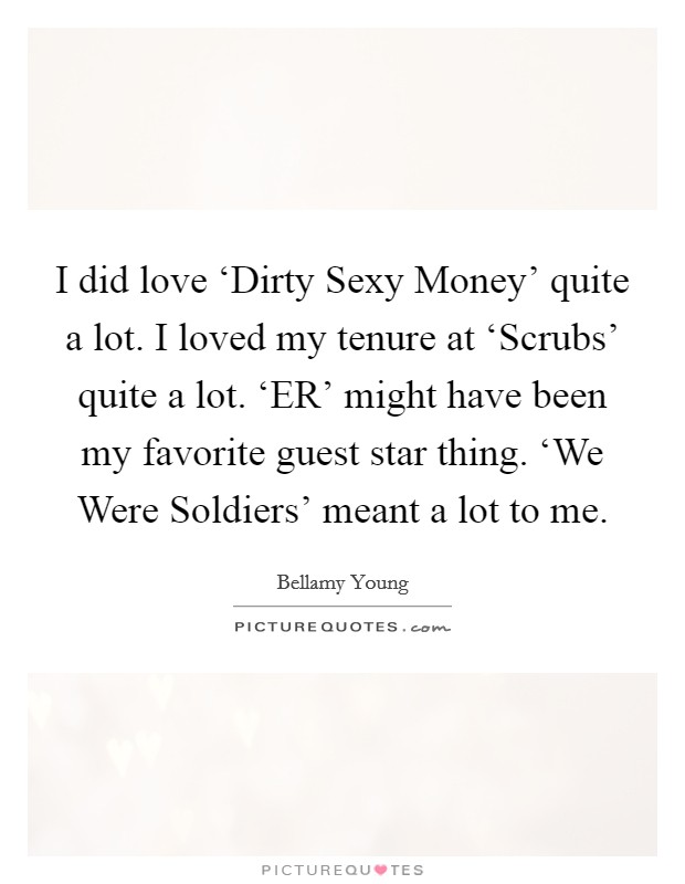 I did love ‘Dirty Sexy Money' quite a lot. I loved my tenure at ‘Scrubs' quite a lot. ‘ER' might have been my favorite guest star thing. ‘We Were Soldiers' meant a lot to me. Picture Quote #1