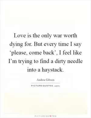 Love is the only war worth dying for. But every time I say ‘please, come back’, I feel like I’m trying to find a dirty needle into a haystack Picture Quote #1