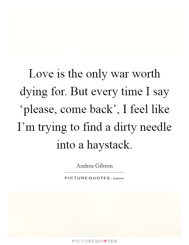 Love is the only war worth dying for. But every time I say ‘please, come back', I feel like I'm trying to find a dirty needle into a haystack. Picture Quote #1