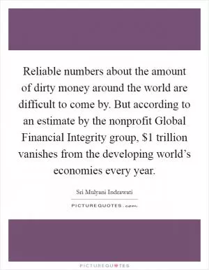 Reliable numbers about the amount of dirty money around the world are difficult to come by. But according to an estimate by the nonprofit Global Financial Integrity group, $1 trillion vanishes from the developing world’s economies every year Picture Quote #1