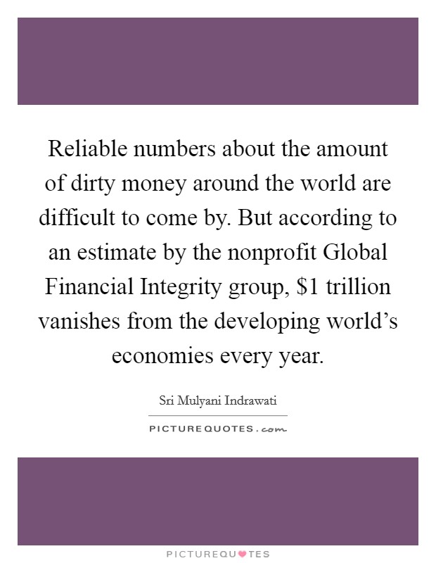 Reliable numbers about the amount of dirty money around the world are difficult to come by. But according to an estimate by the nonprofit Global Financial Integrity group, $1 trillion vanishes from the developing world's economies every year. Picture Quote #1