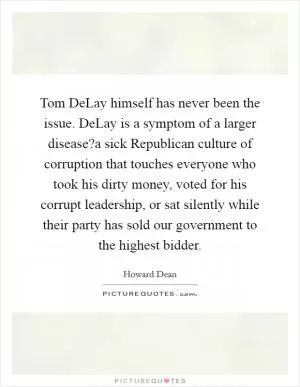 Tom DeLay himself has never been the issue. DeLay is a symptom of a larger disease?a sick Republican culture of corruption that touches everyone who took his dirty money, voted for his corrupt leadership, or sat silently while their party has sold our government to the highest bidder Picture Quote #1