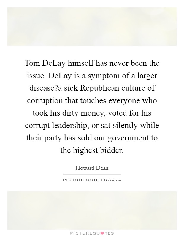 Tom DeLay himself has never been the issue. DeLay is a symptom of a larger disease?a sick Republican culture of corruption that touches everyone who took his dirty money, voted for his corrupt leadership, or sat silently while their party has sold our government to the highest bidder. Picture Quote #1