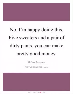 No, I’m happy doing this. Five sweaters and a pair of dirty pants, you can make pretty good money Picture Quote #1
