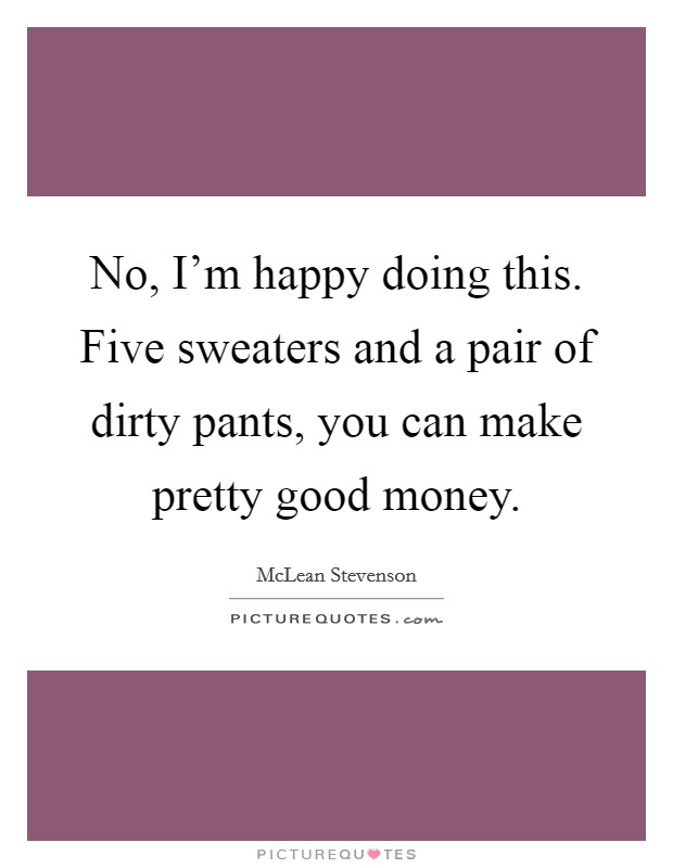 No, I'm happy doing this. Five sweaters and a pair of dirty pants, you can make pretty good money. Picture Quote #1