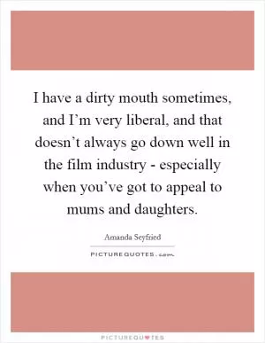 I have a dirty mouth sometimes, and I’m very liberal, and that doesn’t always go down well in the film industry - especially when you’ve got to appeal to mums and daughters Picture Quote #1