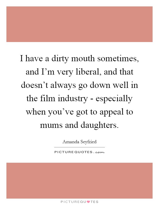 I have a dirty mouth sometimes, and I'm very liberal, and that doesn't always go down well in the film industry - especially when you've got to appeal to mums and daughters. Picture Quote #1
