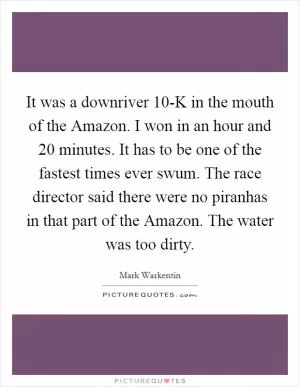 It was a downriver 10-K in the mouth of the Amazon. I won in an hour and 20 minutes. It has to be one of the fastest times ever swum. The race director said there were no piranhas in that part of the Amazon. The water was too dirty Picture Quote #1