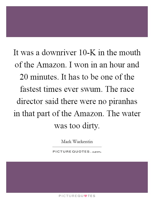 It was a downriver 10-K in the mouth of the Amazon. I won in an hour and 20 minutes. It has to be one of the fastest times ever swum. The race director said there were no piranhas in that part of the Amazon. The water was too dirty. Picture Quote #1