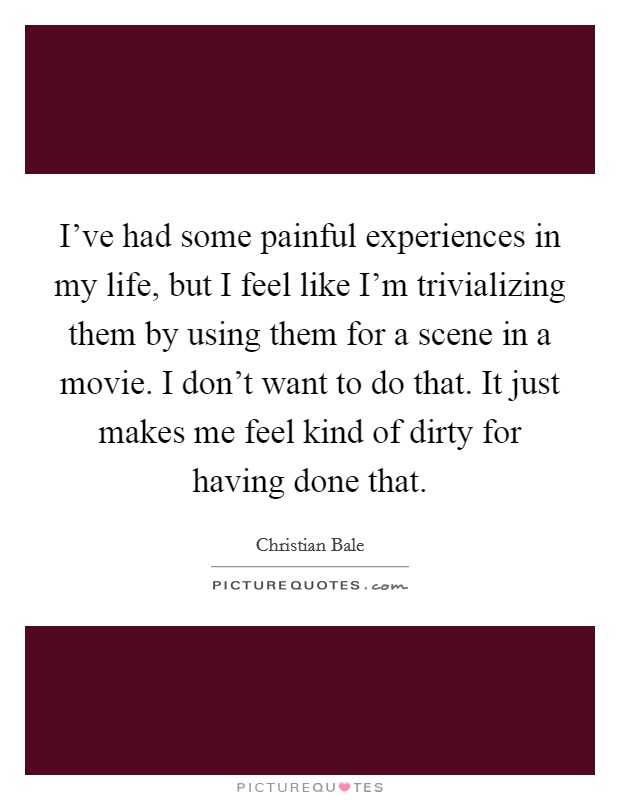 I've had some painful experiences in my life, but I feel like I'm trivializing them by using them for a scene in a movie. I don't want to do that. It just makes me feel kind of dirty for having done that. Picture Quote #1