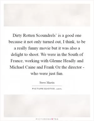 Dirty Rotten Scoundrels’ is a good one because it not only turned out, I think, to be a really funny movie but it was also a delight to shoot. We were in the South of France, working with Glenne Headly and Michael Caine and Frank Oz the director - who were just fun Picture Quote #1