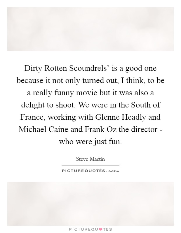Dirty Rotten Scoundrels' is a good one because it not only turned out, I think, to be a really funny movie but it was also a delight to shoot. We were in the South of France, working with Glenne Headly and Michael Caine and Frank Oz the director - who were just fun. Picture Quote #1