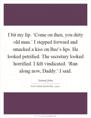 I bit my lip. ‘Come on then, you dirty old man.’ I stepped forward and smacked a kiss on Baz’s lips. He looked petrified. The secretary looked horrified. I felt vindicated. ‘Run along now, Daddy.’ I said Picture Quote #1