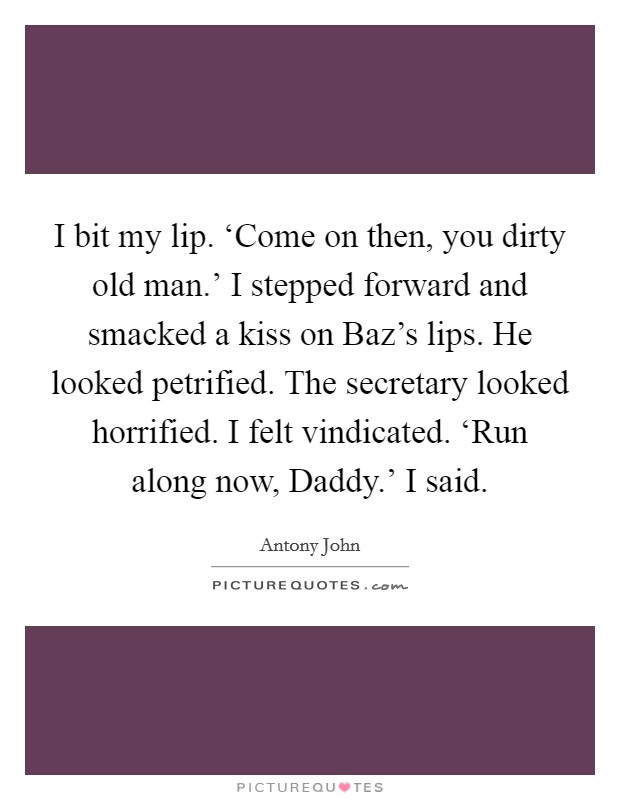 I bit my lip. ‘Come on then, you dirty old man.' I stepped forward and smacked a kiss on Baz's lips. He looked petrified. The secretary looked horrified. I felt vindicated. ‘Run along now, Daddy.' I said. Picture Quote #1