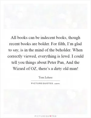 All books can be indecent books, though recent books are bolder. For filth, I’m glad to say, is in the mind of the beholder. When correctly viewed, everything is lewd. I could tell you things about Peter Pan, And the Wizard of OZ, there’s a dirty old man! Picture Quote #1
