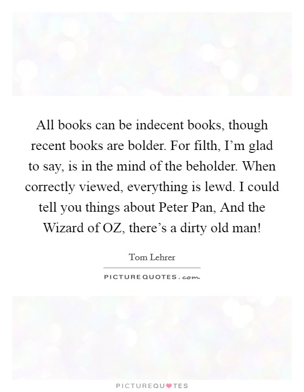 All books can be indecent books, though recent books are bolder. For filth, I'm glad to say, is in the mind of the beholder. When correctly viewed, everything is lewd. I could tell you things about Peter Pan, And the Wizard of OZ, there's a dirty old man! Picture Quote #1