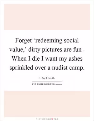 Forget ‘redeeming social value,’ dirty pictures are fun . When I die I want my ashes sprinkled over a nudist camp Picture Quote #1