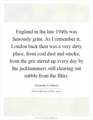 England in the late 1940s was famously grim. As I remember it, London back then was a very dirty place, from coal dust and smoke, from the grit stirred up every day by the jackhammers still clearing out rubble from the Blitz Picture Quote #1