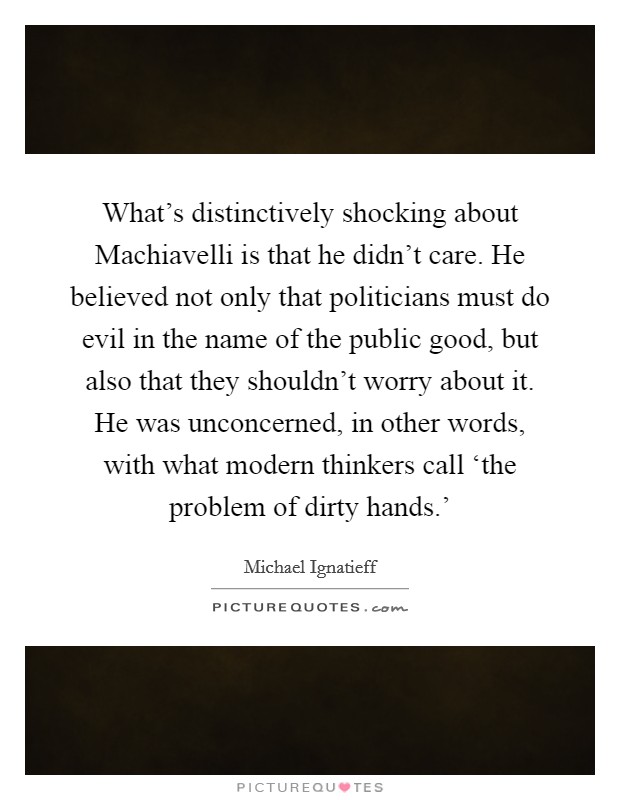 What's distinctively shocking about Machiavelli is that he didn't care. He believed not only that politicians must do evil in the name of the public good, but also that they shouldn't worry about it. He was unconcerned, in other words, with what modern thinkers call ‘the problem of dirty hands.' Picture Quote #1