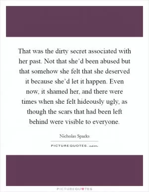 That was the dirty secret associated with her past. Not that she’d been abused but that somehow she felt that she deserved it because she’d let it happen. Even now, it shamed her, and there were times when she felt hideously ugly, as though the scars that had been left behind were visible to everyone Picture Quote #1