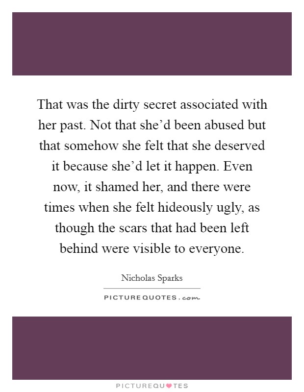 That was the dirty secret associated with her past. Not that she'd been abused but that somehow she felt that she deserved it because she'd let it happen. Even now, it shamed her, and there were times when she felt hideously ugly, as though the scars that had been left behind were visible to everyone. Picture Quote #1