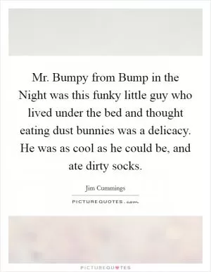 Mr. Bumpy from Bump in the Night was this funky little guy who lived under the bed and thought eating dust bunnies was a delicacy. He was as cool as he could be, and ate dirty socks Picture Quote #1