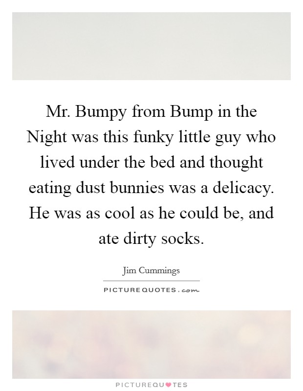 Mr. Bumpy from Bump in the Night was this funky little guy who lived under the bed and thought eating dust bunnies was a delicacy. He was as cool as he could be, and ate dirty socks. Picture Quote #1
