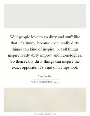 Well people love to go dirty and stuff like that. It’s funny, because even really dirty things can kind of inspire, but all things inspire really dirty improv and monologues. So then really dirty things can inspire the exact opposite. It’s kind of a crapshoot Picture Quote #1