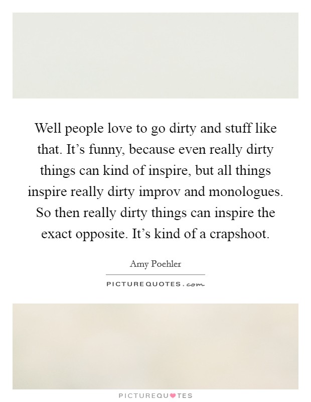 Well people love to go dirty and stuff like that. It's funny, because even really dirty things can kind of inspire, but all things inspire really dirty improv and monologues. So then really dirty things can inspire the exact opposite. It's kind of a crapshoot. Picture Quote #1