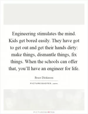 Engineering stimulates the mind. Kids get bored easily. They have got to get out and get their hands dirty: make things, dismantle things, fix things. When the schools can offer that, you’ll have an engineer for life Picture Quote #1