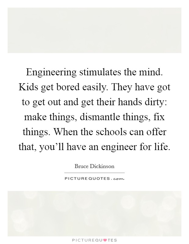 Engineering stimulates the mind. Kids get bored easily. They have got to get out and get their hands dirty: make things, dismantle things, fix things. When the schools can offer that, you'll have an engineer for life. Picture Quote #1