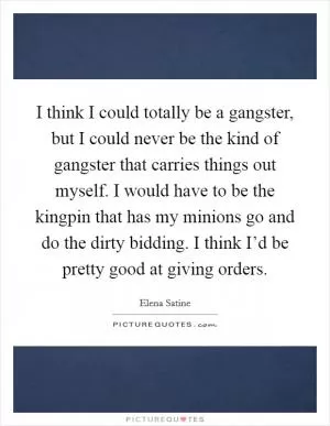 I think I could totally be a gangster, but I could never be the kind of gangster that carries things out myself. I would have to be the kingpin that has my minions go and do the dirty bidding. I think I’d be pretty good at giving orders Picture Quote #1