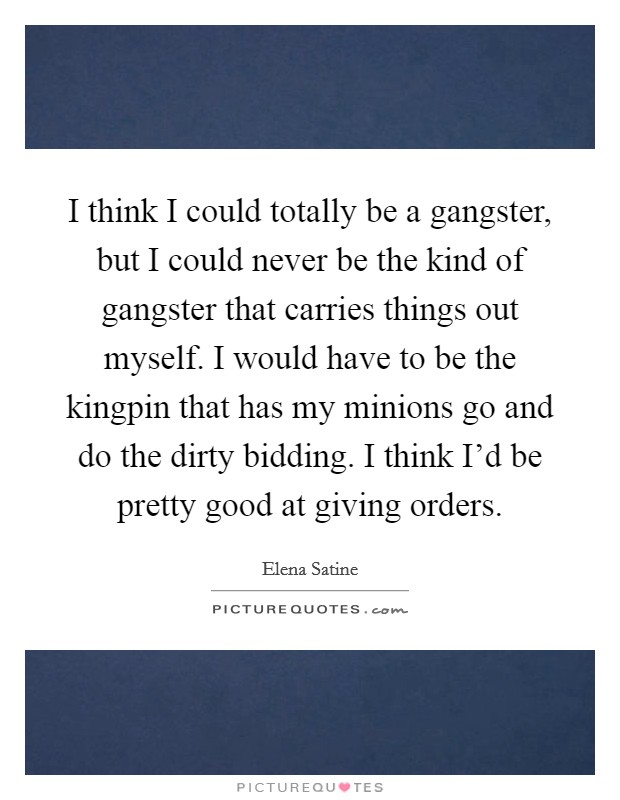 I think I could totally be a gangster, but I could never be the kind of gangster that carries things out myself. I would have to be the kingpin that has my minions go and do the dirty bidding. I think I'd be pretty good at giving orders. Picture Quote #1