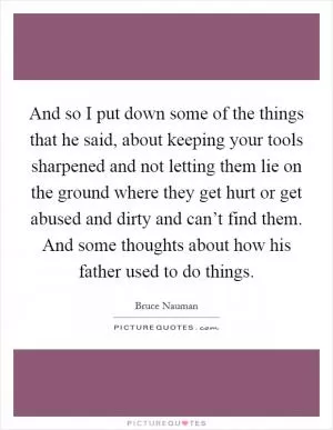 And so I put down some of the things that he said, about keeping your tools sharpened and not letting them lie on the ground where they get hurt or get abused and dirty and can’t find them. And some thoughts about how his father used to do things Picture Quote #1