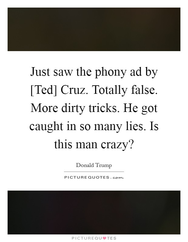 Just saw the phony ad by [Ted] Cruz. Totally false. More dirty tricks. He got caught in so many lies. Is this man crazy? Picture Quote #1