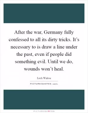 After the war, Germany fully confessed to all its dirty tricks. It’s necessary to is draw a line under the past, even if people did something evil. Until we do, wounds won’t heal Picture Quote #1