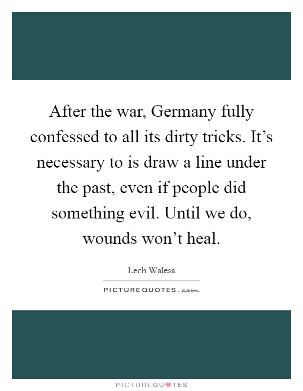 After the war, Germany fully confessed to all its dirty tricks. It's necessary to is draw a line under the past, even if people did something evil. Until we do, wounds won't heal. Picture Quote #1