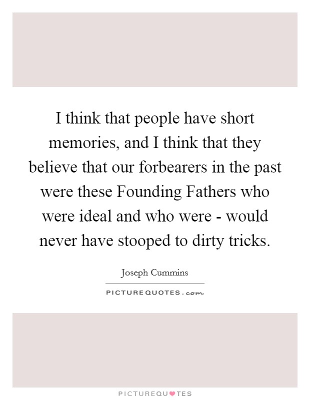 I think that people have short memories, and I think that they believe that our forbearers in the past were these Founding Fathers who were ideal and who were - would never have stooped to dirty tricks. Picture Quote #1