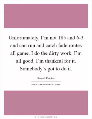 Unfortunately, I’m not 185 and 6-3 and can run and catch fade routes all game. I do the dirty work. I’m all good. I’m thankful for it. Somebody’s got to do it Picture Quote #1