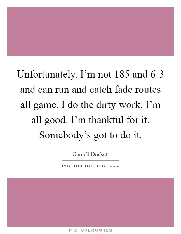Unfortunately, I'm not 185 and 6-3 and can run and catch fade routes all game. I do the dirty work. I'm all good. I'm thankful for it. Somebody's got to do it. Picture Quote #1