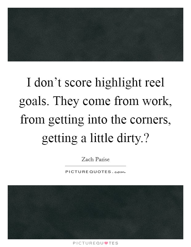 I don't score highlight reel goals. They come from work, from getting into the corners, getting a little dirty.? Picture Quote #1