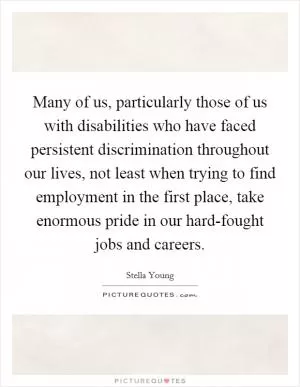 Many of us, particularly those of us with disabilities who have faced persistent discrimination throughout our lives, not least when trying to find employment in the first place, take enormous pride in our hard-fought jobs and careers Picture Quote #1