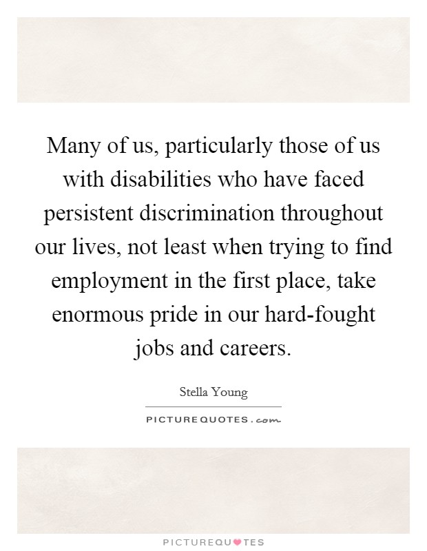 Many of us, particularly those of us with disabilities who have faced persistent discrimination throughout our lives, not least when trying to find employment in the first place, take enormous pride in our hard-fought jobs and careers. Picture Quote #1