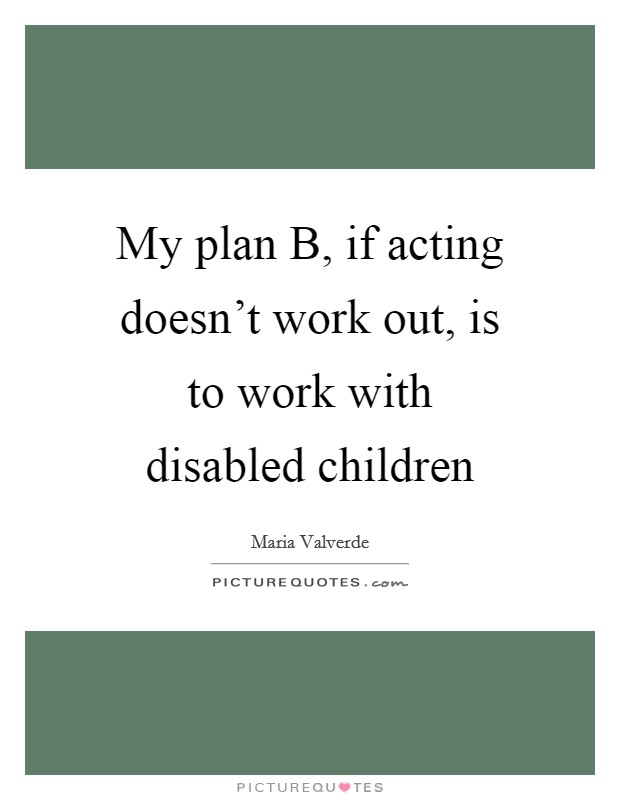 My plan B, if acting doesn't work out, is to work with disabled children Picture Quote #1