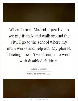 When I am in Madrid, I just like to see my friends and walk around the city. I go to the school where my mum works and help out. My plan B, if acting doesn’t work out, is to work with disabled children Picture Quote #1