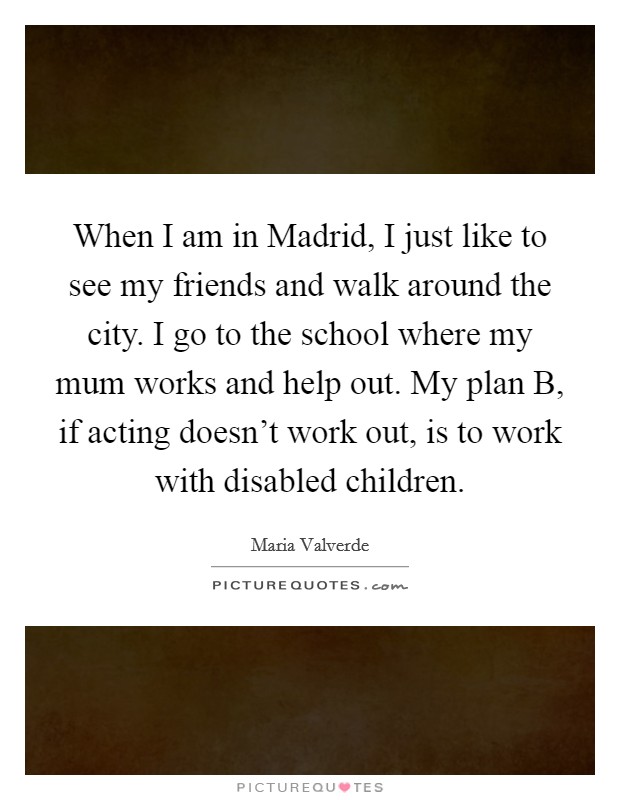 When I am in Madrid, I just like to see my friends and walk around the city. I go to the school where my mum works and help out. My plan B, if acting doesn't work out, is to work with disabled children. Picture Quote #1