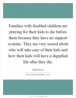 Families with disabled children are praying for their kids to die before them because they have no support systems. They are very scared about who will take care of their kids and how their kids will have a dignified life after they die Picture Quote #1