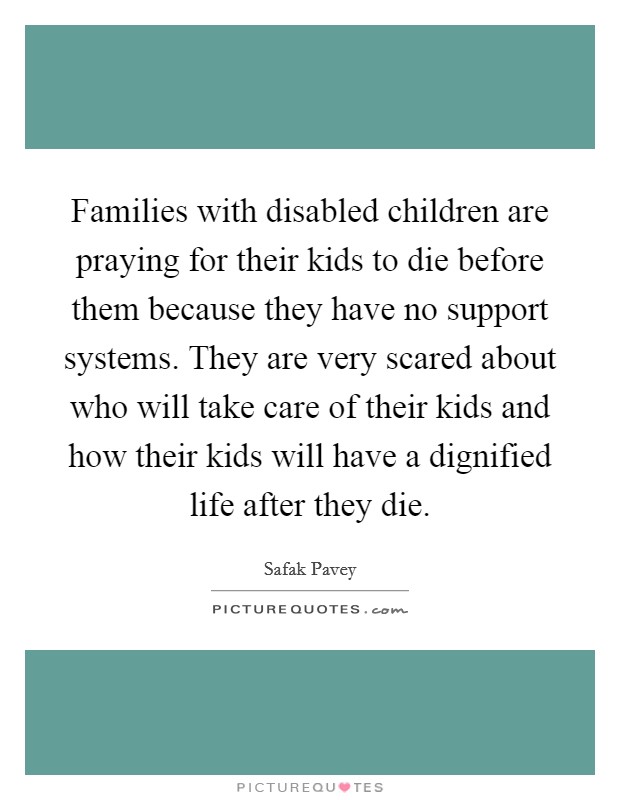 Families with disabled children are praying for their kids to die before them because they have no support systems. They are very scared about who will take care of their kids and how their kids will have a dignified life after they die. Picture Quote #1